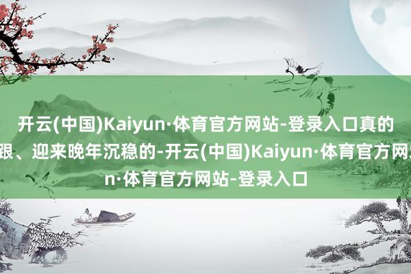 开云(中国)Kaiyun·体育官方网站-登录入口真的让你站稳脚跟、迎来晚年沉稳的-开云(中国)Kaiyun·体育官方网站-登录入口