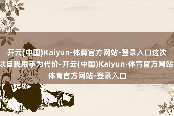 开云(中国)Kaiyun·体育官方网站-登录入口这次她大要将以自我甩手为代价-开云(中国)Kaiyun·体育官方网站-登录入口