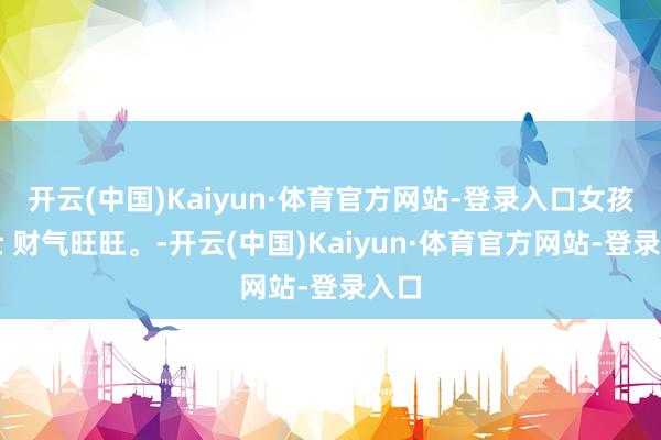 开云(中国)Kaiyun·体育官方网站-登录入口女孩壮壮 财气旺旺。-开云(中国)Kaiyun·体育官方网站-登录入口