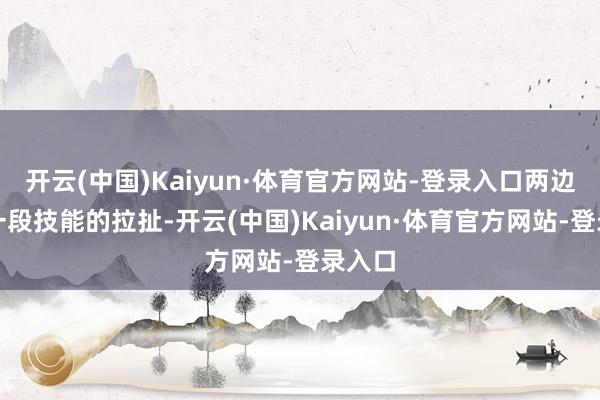 开云(中国)Kaiyun·体育官方网站-登录入口两边过程一段技能的拉扯-开云(中国)Kaiyun·体育官方网站-登录入口