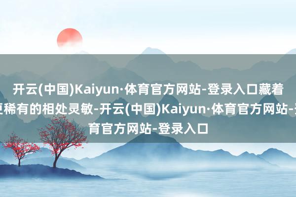 开云(中国)Kaiyun·体育官方网站-登录入口藏着比财富更稀有的相处灵敏-开云(中国)Kaiyun·体育官方网站-登录入口