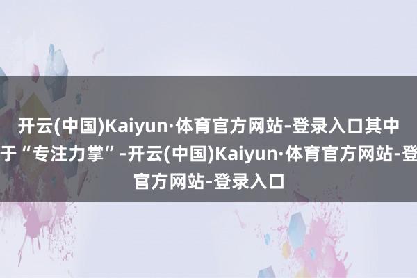 开云(中国)Kaiyun·体育官方网站-登录入口其中之一等于“专注力掌”-开云(中国)Kaiyun·体育官方网站-登录入口