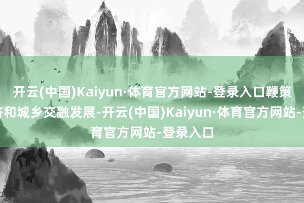 开云(中国)Kaiyun·体育官方网站-登录入口鞭策县域经济和城乡交融发展-开云(中国)Kaiyun·体育官方网站-登录入口