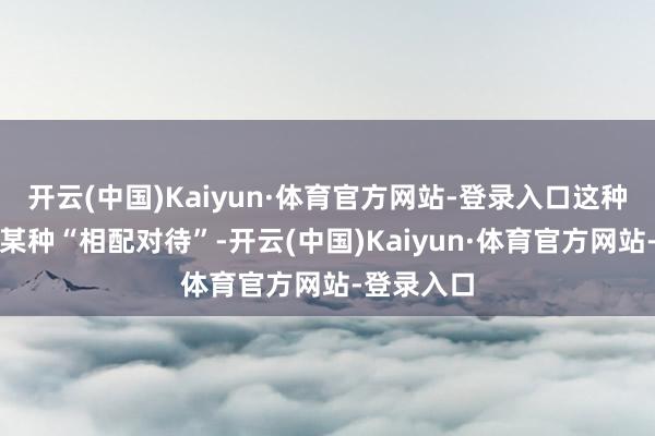 开云(中国)Kaiyun·体育官方网站-登录入口这种互动代表某种“相配对待”-开云(中国)Kaiyun·体育官方网站-登录入口