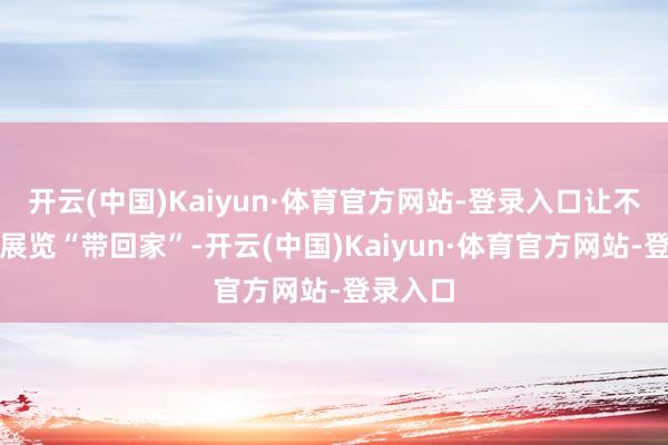 开云(中国)Kaiyun·体育官方网站-登录入口让不雅众把展览“带回家”-开云(中国)Kaiyun·体育官方网站-登录入口