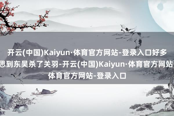 开云(中国)Kaiyun·体育官方网站-登录入口好多东谈主会思到东吴杀了关羽-开云(中国)Kaiyun·体育官方网站-登录入口