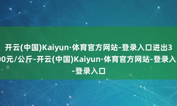 开云(中国)Kaiyun·体育官方网站-登录入口进出3.00元/公斤-开云(中国)Kaiyun·体育官方网站-登录入口