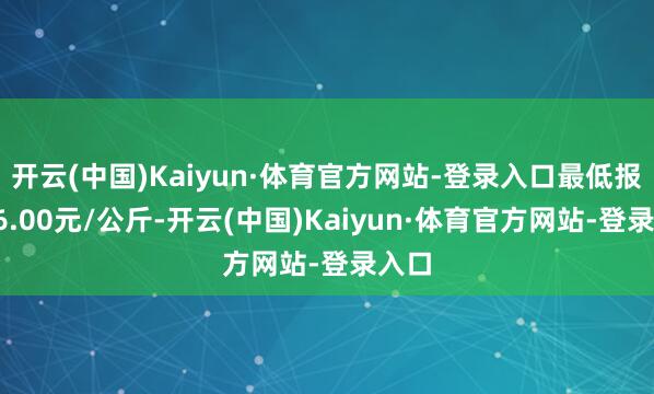 开云(中国)Kaiyun·体育官方网站-登录入口最低报价26.00元/公斤-开云(中国)Kaiyun·体育官方网站-登录入口