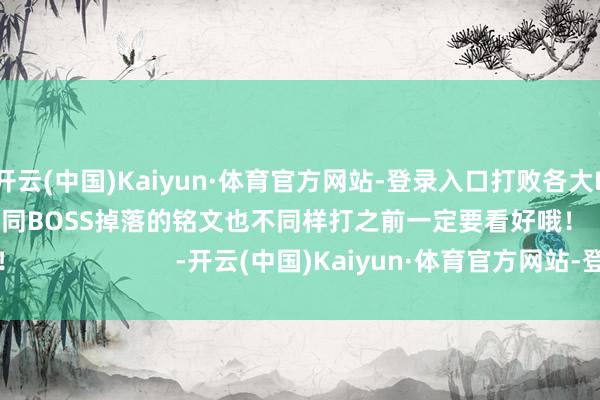 开云(中国)Kaiyun·体育官方网站-登录入口打败各大BOSS获得铭文！不同BOSS掉落的铭文也不同样打之前一定要看好哦！                      -开云(中国)Kaiyun·体育官方网站-登录入口