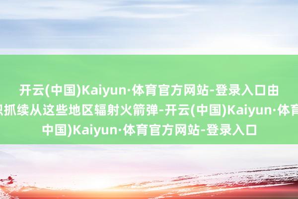 开云(中国)Kaiyun·体育官方网站-登录入口由于加沙地带武装组织抓续从这些地区辐射火箭弹-开云(中国)Kaiyun·体育官方网站-登录入口