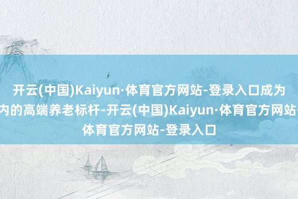 开云(中国)Kaiyun·体育官方网站-登录入口成为北京市区内的高端养老标杆-开云(中国)Kaiyun·体育官方网站-登录入口