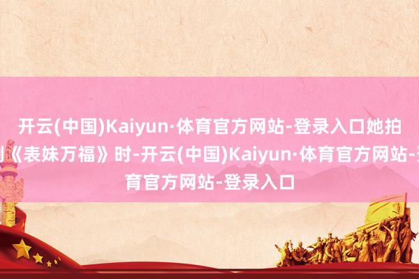 开云(中国)Kaiyun·体育官方网站-登录入口她拍摄古装剧《表妹万福》时-开云(中国)Kaiyun·体育官方网站-登录入口