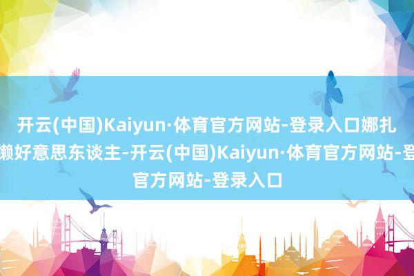 开云(中国)Kaiyun·体育官方网站-登录入口娜扎好似慵懒好意思东谈主-开云(中国)Kaiyun·体育官方网站-登录入口
