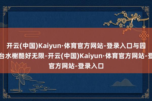 开云(中国)Kaiyun·体育官方网站-登录入口与园内的亭台水榭酷好无限-开云(中国)Kaiyun·体育官方网站-登录入口
