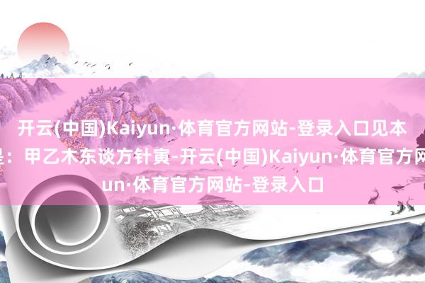 开云(中国)Kaiyun·体育官方网站-登录入口见本干永生位则是:甲乙木东谈方针寅-开云(中国)Kaiyun·体育官方网站-登录入口