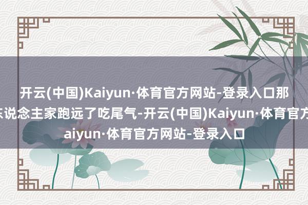 开云(中国)Kaiyun·体育官方网站-登录入口那可真就只可等东说念主家跑远了吃尾气-开云(中国)Kaiyun·体育官方网站-登录入口
