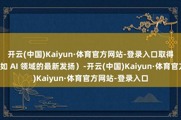 开云(中国)Kaiyun·体育官方网站-登录入口取得「战场谍报」（如 AI 领域的最新发扬）-开云(中国)Kaiyun·体育官方网站-登录入口