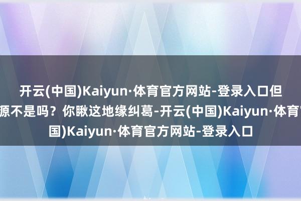 开云(中国)Kaiyun·体育官方网站-登录入口但有时辰压力等于能源不是吗？你瞅这地缘纠葛-开云(中国)Kaiyun·体育官方网站-登录入口
