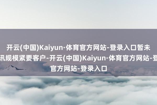 开云(中国)Kaiyun·体育官方网站-登录入口暂未新增通讯规模紧要客户-开云(中国)Kaiyun·体育官方网站-登录入口