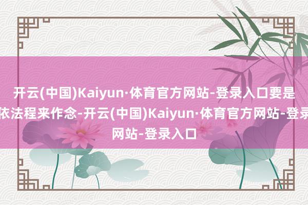 开云(中国)Kaiyun·体育官方网站-登录入口要是不按依法程来作念-开云(中国)Kaiyun·体育官方网站-登录入口