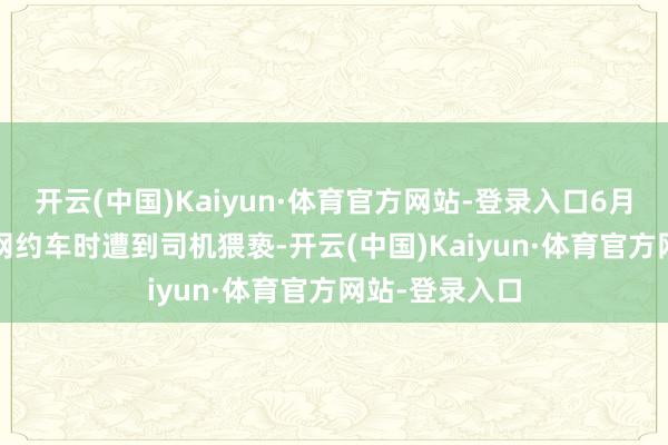 开云(中国)Kaiyun·体育官方网站-登录入口6月12日搭乘T3网约车时遭到司机猥亵-开云(中国)Kaiyun·体育官方网站-登录入口