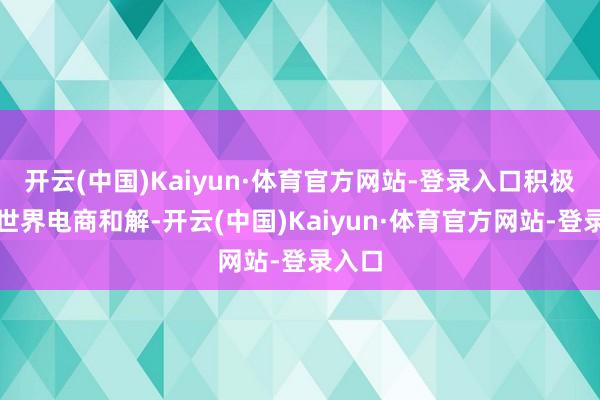 开云(中国)Kaiyun·体育官方网站-登录入口积极推动世界电商和解-开云(中国)Kaiyun·体育官方网站-登录入口