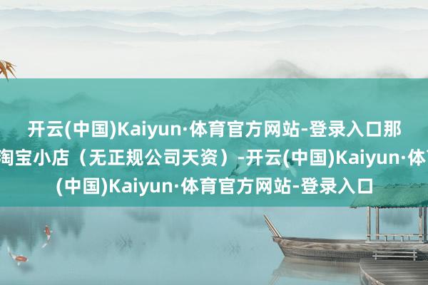 开云(中国)Kaiyun·体育官方网站-登录入口那种个东说念主兼职、淘宝小店（无正规公司天资）-开云(中国)Kaiyun·体育官方网站-登录入口