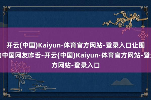 开云(中国)Kaiyun·体育官方网站-登录入口让围不雅的中国网友咋舌-开云(中国)Kaiyun·体育官方网站-登录入口