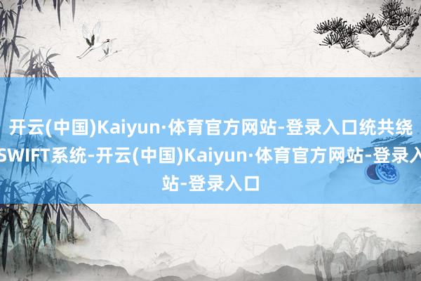 开云(中国)Kaiyun·体育官方网站-登录入口统共绕开SWIFT系统-开云(中国)Kaiyun·体育官方网站-登录入口