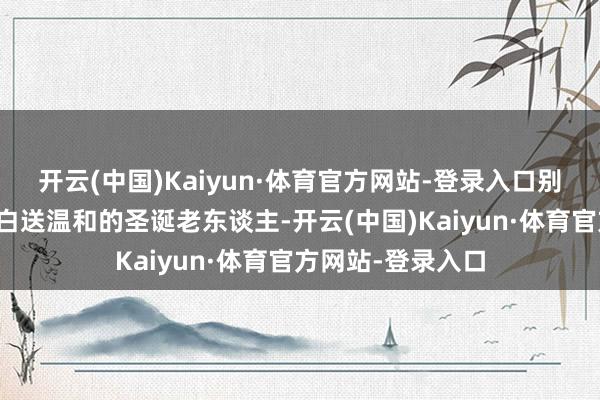开云(中国)Kaiyun·体育官方网站-登录入口别觉得俄罗斯的确白送温和的圣诞老东谈主-开云(中国)Kaiyun·体育官方网站-登录入口