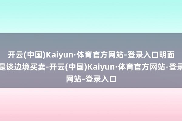 开云(中国)Kaiyun·体育官方网站-登录入口明面上说是谈边境买卖-开云(中国)Kaiyun·体育官方网站-登录入口