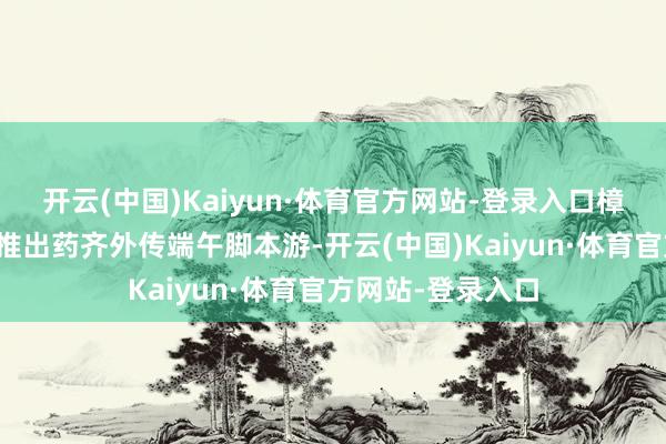 开云(中国)Kaiyun·体育官方网站-登录入口樟树市三皇里街区推出药齐外传端午脚本游-开云(中国)Kaiyun·体育官方网站-登录入口