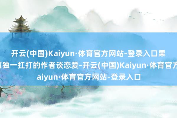 开云(中国)Kaiyun·体育官方网站-登录入口果然还能与手下面独一扛打的作者谈恋爱-开云(中国)Kaiyun·体育官方网站-登录入口