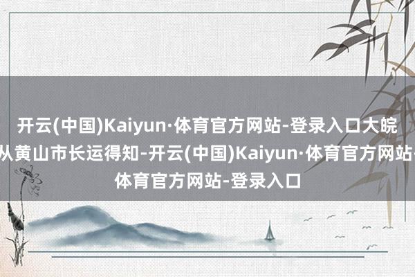 开云(中国)Kaiyun·体育官方网站-登录入口大皖新闻记者从黄山市长运得知-开云(中国)Kaiyun·体育官方网站-登录入口