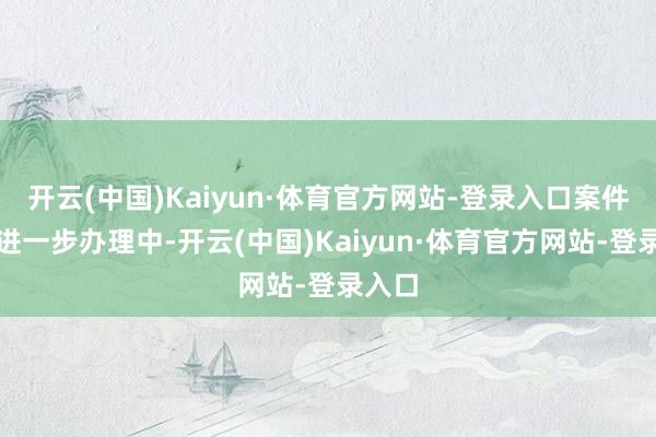 开云(中国)Kaiyun·体育官方网站-登录入口案件正在进一步办理中-开云(中国)Kaiyun·体育官方网站-登录入口