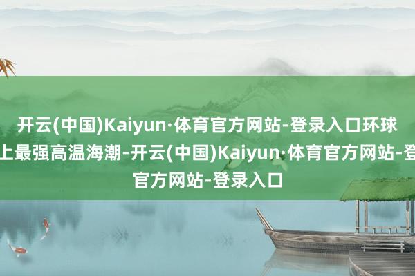 开云(中国)Kaiyun·体育官方网站-登录入口环球碰到史上最强高温海潮-开云(中国)Kaiyun·体育官方网站-登录入口