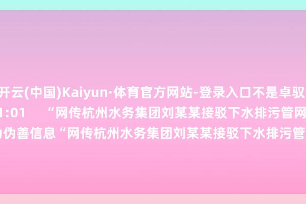 开云(中国)Kaiyun·体育官方网站-登录入口不是卓驭    66  2025-12-30 21:01     “网传杭州水务集团刘某某接驳下水排污管网后逃窜”为伪善信息“网传杭州水务集团刘某某接驳下水排污管网后逃窜”为伪善信息    220  2025-07-18 23:34     一财最热      点击关闭-开云(中国)Kaiyun·体育官方网站-登录入口