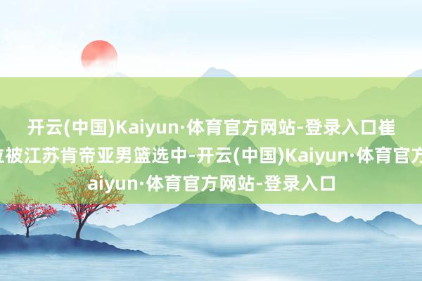 开云(中国)Kaiyun·体育官方网站-登录入口崔晓龙在第四顺位被江苏肯帝亚男篮选中-开云(中国)Kaiyun·体育官方网站-登录入口