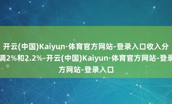 开云(中国)Kaiyun·体育官方网站-登录入口收入分辩上调2%和2.2%-开云(中国)Kaiyun·体育官方网站-登录入口