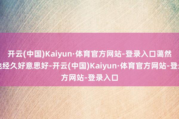 开云(中国)Kaiyun·体育官方网站-登录入口蔼然巨大她经久好意思好-开云(中国)Kaiyun·体育官方网站-登录入口