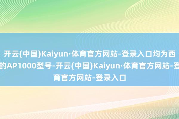 开云(中国)Kaiyun·体育官方网站-登录入口均为西屋电气的AP1000型号-开云(中国)Kaiyun·体育官方网站-登录入口