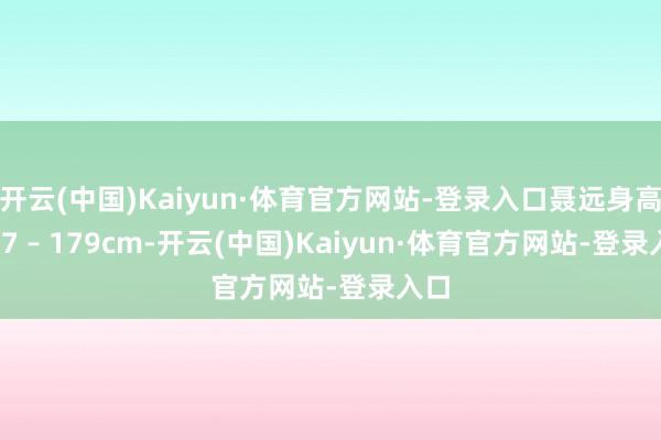 开云(中国)Kaiyun·体育官方网站-登录入口聂远身高 177 – 179cm-开云(中国)Kaiyun·体育官方网站-登录入口