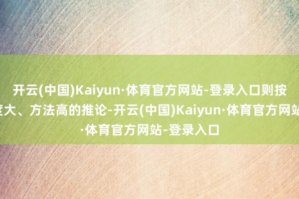 开云(中国)Kaiyun·体育官方网站-登录入口则按两者中幅度大、方法高的推论-开云(中国)Kaiyun·体育官方网站-登录入口