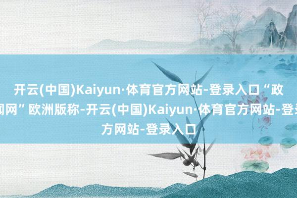开云(中国)Kaiyun·体育官方网站-登录入口“政事新闻网”欧洲版称-开云(中国)Kaiyun·体育官方网站-登录入口