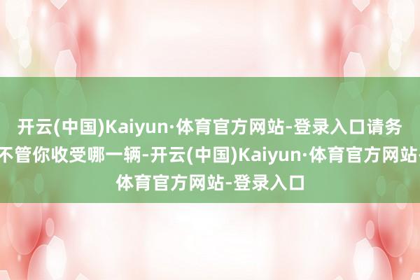 开云(中国)Kaiyun·体育官方网站-登录入口请务必了解：不管你收受哪一辆-开云(中国)Kaiyun·体育官方网站-登录入口