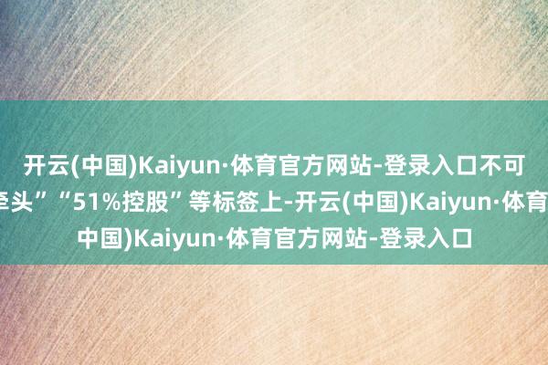 开云(中国)Kaiyun·体育官方网站-登录入口不可简便停留在“复星牵头”“51%控股”等标签上-开云(中国)Kaiyun·体育官方网站-登录入口