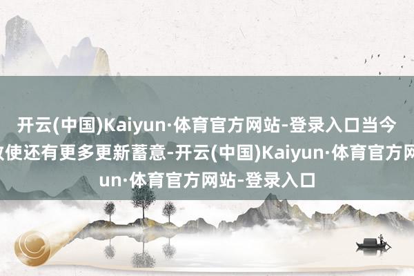 开云(中国)Kaiyun·体育官方网站-登录入口当今咱们知说念致使还有更多更新蓄意-开云(中国)Kaiyun·体育官方网站-登录入口