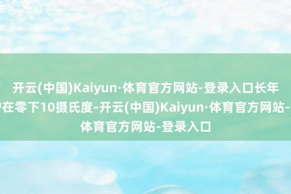 开云(中国)Kaiyun·体育官方网站-登录入口长年气温守护在零下10摄氏度-开云(中国)Kaiyun·体育官方网站-登录入口