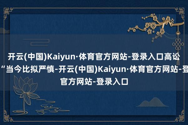 开云(中国)Kaiyun·体育官方网站-登录入口高讼师称:“当今比拟严慎-开云(中国)Kaiyun·体育官方网站-登录入口
