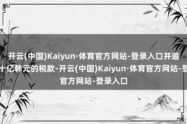 开云(中国)Kaiyun·体育官方网站-登录入口并追缴了数十亿韩元的税款-开云(中国)Kaiyun·体育官方网站-登录入口